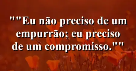 “Eu não preciso de um empurrão; eu preciso de um compromisso.”