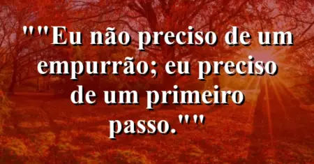“Eu não preciso de um empurrão; eu preciso de um primeiro passo.”