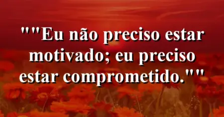 “Eu não preciso estar motivado; eu preciso estar comprometido.”