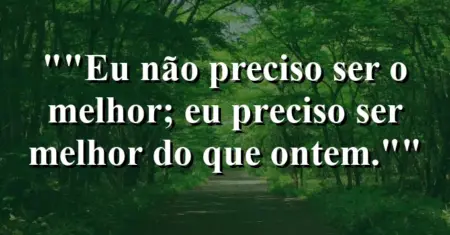 “Eu não preciso ser o melhor; eu preciso ser melhor do que ontem.”