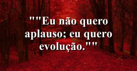 “Eu não quero aplauso; eu quero evolução.”