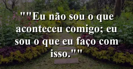 “Eu não sou o que aconteceu comigo; eu sou o que eu faço com isso.”