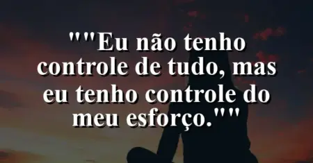 “Eu não tenho controle de tudo, mas eu tenho controle do meu esforço.”