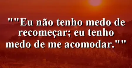 “Eu não tenho medo de recomeçar; eu tenho medo de me acomodar.”