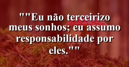 “Eu não terceirizo meus sonhos; eu assumo responsabilidade por eles.”