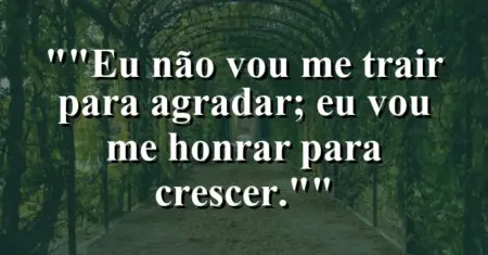 “Eu não vou me trair para agradar; eu vou me honrar para crescer.”