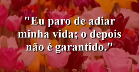 Eu paro de adiar minha vida; o “depois” não é garantido.