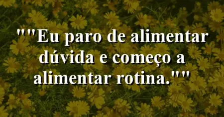“Eu paro de alimentar dúvida e começo a alimentar rotina.”
