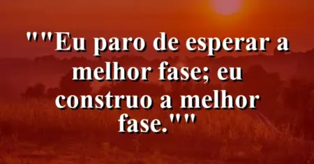 “Eu paro de esperar a melhor fase; eu construo a melhor fase.”
