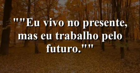 “Eu vivo no presente, mas eu trabalho pelo futuro.”