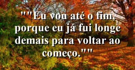 “Eu vou até o fim, porque eu já fui longe demais para voltar ao começo.”