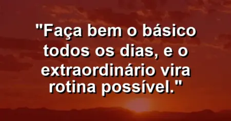 “Faça bem o básico todos os dias, e o extraordinário vira rotina possível.”
