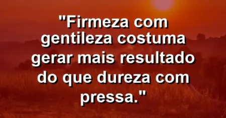 “Firmeza com gentileza costuma gerar mais resultado do que dureza com pressa.”