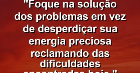 “Foque na solução dos problemas em vez de desperdiçar sua energia preciosa reclamando das dificuldades encontradas hoje.”