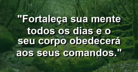 “Fortaleça sua mente todos os dias e o seu corpo obedecerá aos seus comandos.”