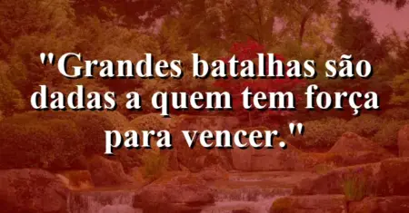 Grandes batalhas são dadas a quem tem força para vencer.