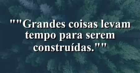 “Grandes coisas levam tempo para serem construídas.”
