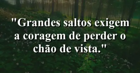 Grandes saltos exigem a coragem de perder o chão de vista.