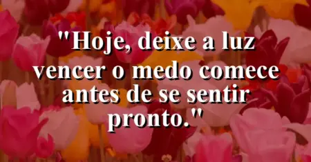 “Hoje, deixe a luz vencer o medo: comece antes de se sentir pronto.”