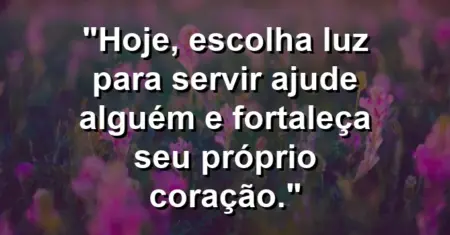 “Hoje, escolha luz para servir: ajude alguém e fortaleça seu próprio coração.”