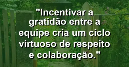 “Incentivar a gratidão entre a equipe cria um ciclo virtuoso de respeito e colaboração.”