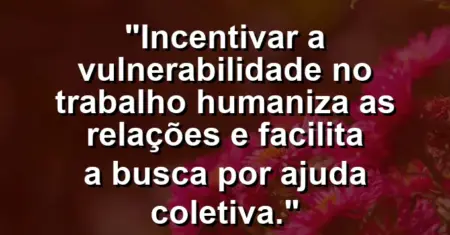 “Incentivar a vulnerabilidade no trabalho humaniza as relações e facilita a busca por ajuda coletiva.”