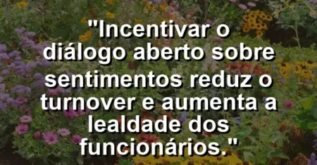 “Incentivar o diálogo aberto sobre sentimentos reduz o turnover e aumenta a lealdade dos funcionários.”