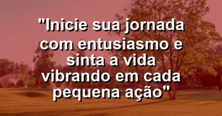“Inicie sua jornada com entusiasmo e sinta a vida vibrando em cada pequena ação”