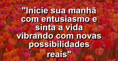 “Inicie sua manhã com entusiasmo e sinta a vida vibrando com novas possibilidades reais”