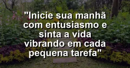 “Inicie sua manhã com entusiasmo e sinta a vida vibrando em cada pequena tarefa”