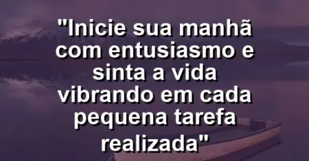 “Inicie sua manhã com entusiasmo e sinta a vida vibrando em cada pequena tarefa realizada”