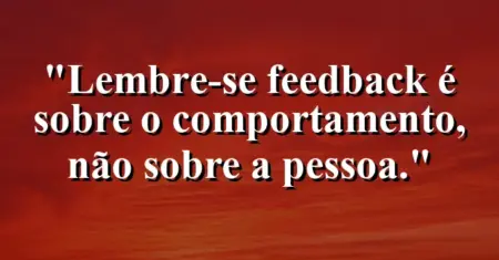 “Lembre-se: feedback é sobre o comportamento, não sobre a pessoa.”