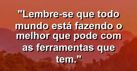 “Lembre-se que todo mundo está fazendo o melhor que pode com as ferramentas que tem.”