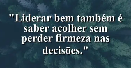 “Liderar bem também é saber acolher sem perder firmeza nas decisões.”