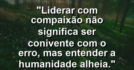 “Liderar com compaixão não significa ser conivente com o erro, mas entender a humanidade alheia.”