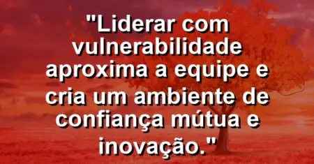 “Liderar com vulnerabilidade aproxima a equipe e cria um ambiente de confiança mútua e inovação.”