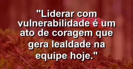 “Liderar com vulnerabilidade é um ato de coragem que gera lealdade na equipe hoje.”