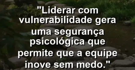 “Liderar com vulnerabilidade gera uma segurança psicológica que permite que a equipe inove sem medo.”