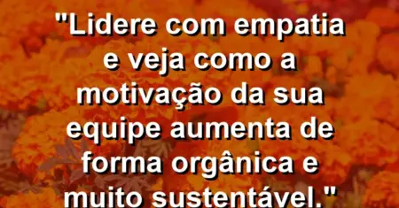 “Lidere com empatia e veja como a motivação da sua equipe aumenta de forma orgânica e muito sustentável.”