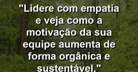 “Lidere com empatia e veja como a motivação da sua equipe aumenta de forma orgânica e sustentável.”