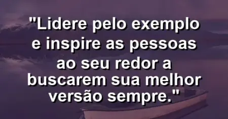 “Lidere pelo exemplo e inspire as pessoas ao seu redor a buscarem sua melhor versão sempre.”