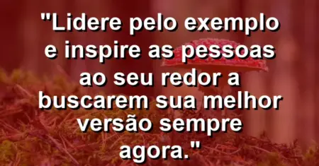 “Lidere pelo exemplo e inspire as pessoas ao seu redor a buscarem sua melhor versão sempre agora.”
