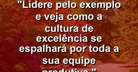 “Lidere pelo exemplo e veja como a cultura de excelência se espalhará por toda a sua equipe produtiva.”