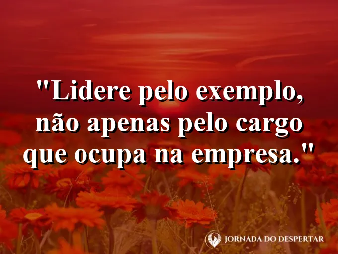 Frase sobre liderança: Lidere pelo exemplo, não apenas pelo cargo que ocupa na empresa.