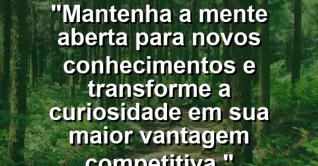 “Mantenha a mente aberta para novos conhecimentos e transforme a curiosidade em sua maior vantagem competitiva.”