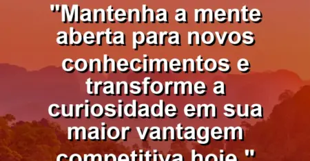 “Mantenha a mente aberta para novos conhecimentos e transforme a curiosidade em sua maior vantagem competitiva hoje.”