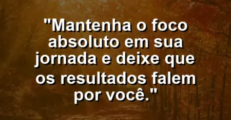“Mantenha o foco absoluto em sua jornada e deixe que os resultados falem por você.”