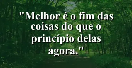 “Melhor é o fim das coisas do que o princípio delas agora.”
