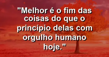 “Melhor é o fim das coisas do que o princípio delas com orgulho humano hoje.”
