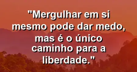 Mergulhar em si mesmo pode dar medo, mas é o único caminho para a liberdade.
